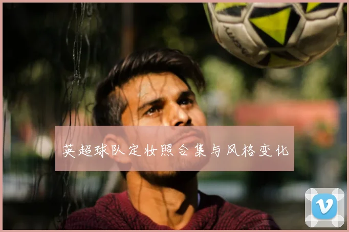 英超球队定妆照合集与风格变化