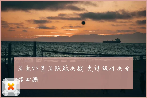 马竞vs皇马欧冠决战 史诗级对决全程回顾